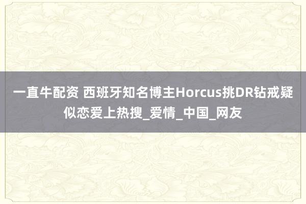一直牛配资 西班牙知名博主Horcus挑DR钻戒疑似恋爱上热搜_爱情_中国_网友