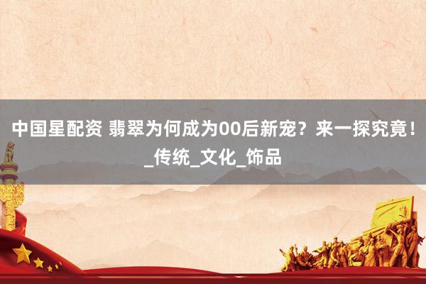 中国星配资 翡翠为何成为00后新宠？来一探究竟！_传统_文化_饰品