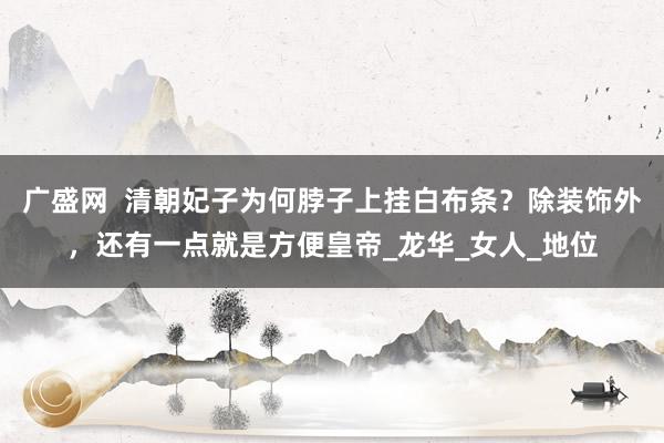 广盛网  清朝妃子为何脖子上挂白布条？除装饰外，还有一点就是方便皇帝_龙华_女人_地位