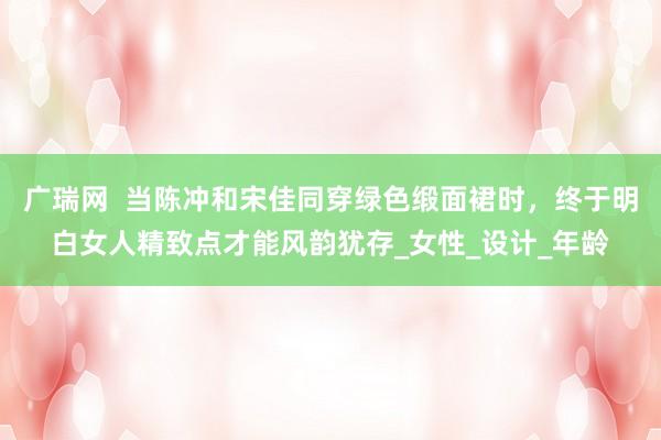 广瑞网  当陈冲和宋佳同穿绿色缎面裙时，终于明白女人精致点才能风韵犹存_女性_设计_年龄