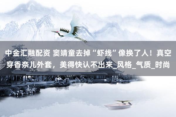 中金汇融配资 窦靖童去掉“虾线”像换了人！真空穿香奈儿外套，美得快认不出来_风格_气质_时尚