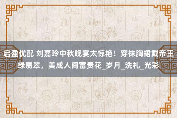 启盈优配 刘嘉玲中秋晚宴太惊艳！穿抹胸裙戴帝王绿翡翠，美成人间富贵花_岁月_洗礼_光彩