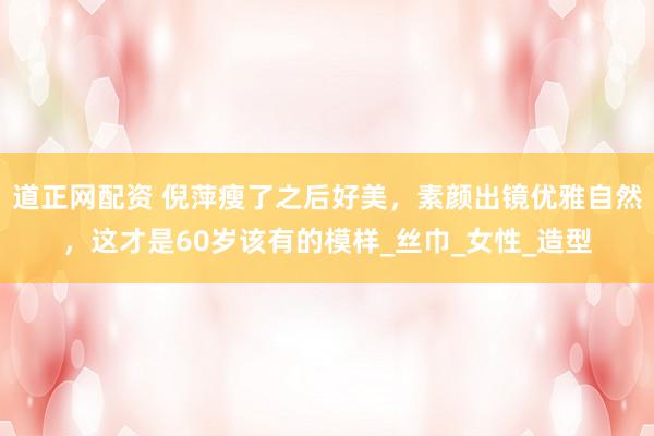 道正网配资 倪萍瘦了之后好美，素颜出镜优雅自然，这才是60岁该有的模样_丝巾_女性_造型