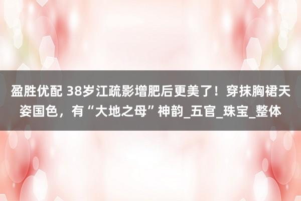 盈胜优配 38岁江疏影增肥后更美了！穿抹胸裙天姿国色，有“大地之母”神韵_五官_珠宝_整体