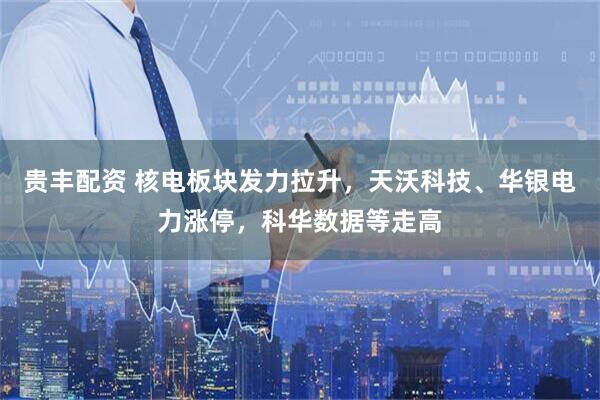 贵丰配资 核电板块发力拉升，天沃科技、华银电力涨停，科华数据等走高
