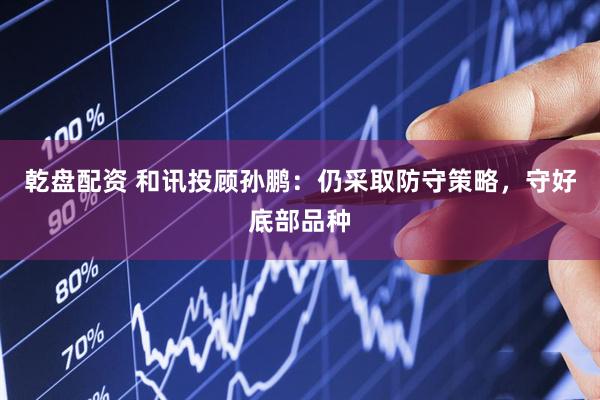 乾盘配资 和讯投顾孙鹏：仍采取防守策略，守好底部品种