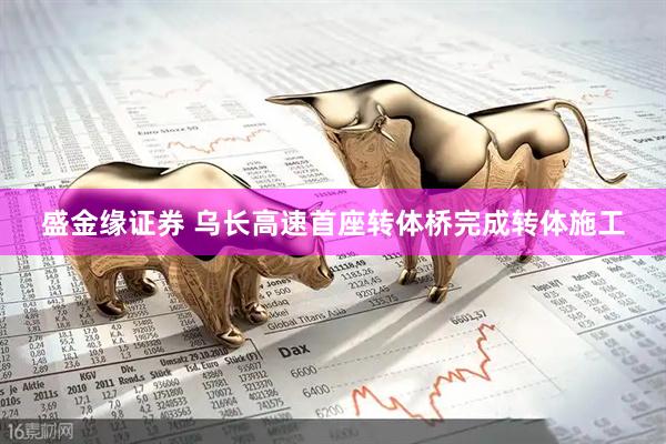 盛金缘证券 乌长高速首座转体桥完成转体施工