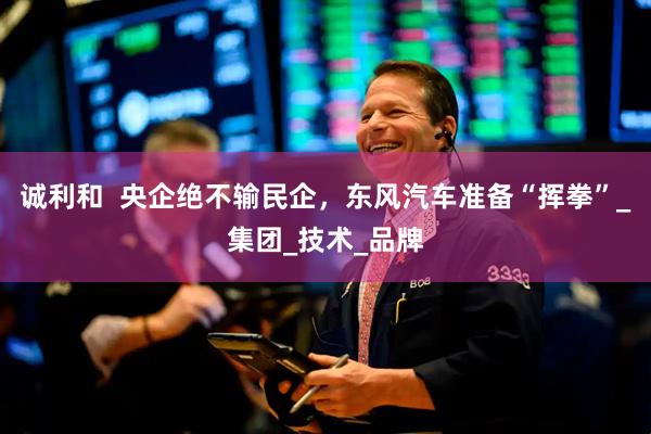 诚利和  央企绝不输民企，东风汽车准备“挥拳”_集团_技术_品牌