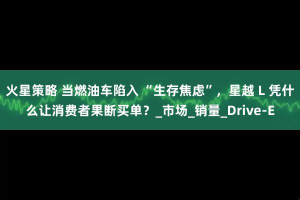 火星策略 当燃油车陷入 “生存焦虑”，星越 L 凭什么让消费者果断买单？_市场_销量_Drive-E