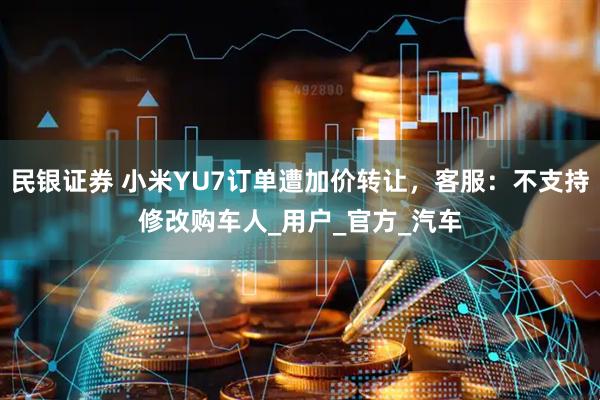 民银证券 小米YU7订单遭加价转让，客服：不支持修改购车人_用户_官方_汽车