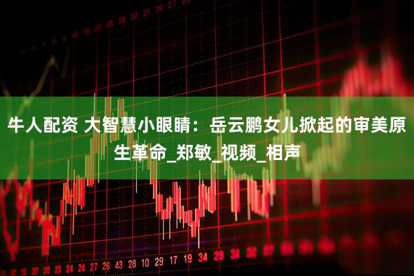 牛人配资 大智慧小眼睛：岳云鹏女儿掀起的审美原生革命_郑敏_视频_相声