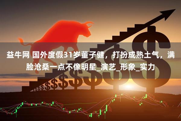 益牛网 国外度假31岁董子健，打扮成熟土气，满脸沧桑一点不像明星_演艺_形象_实力