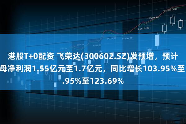 港股T+0配资 飞荣达(300602.SZ)发预增，预计上半年归母净利润1.55亿元至1.7亿元，同比增长103.95%至123.69%