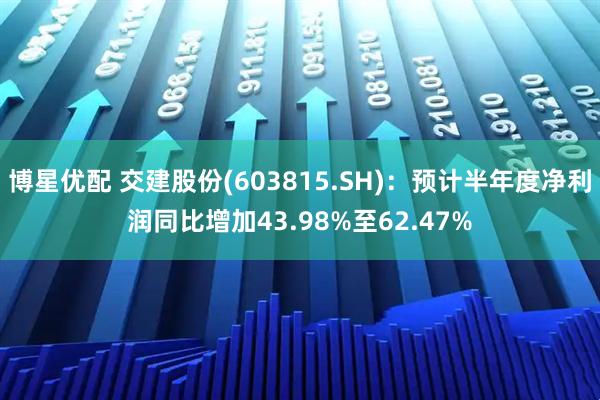 博星优配 交建股份(603815.SH)：预计半年度净利润同比增加43.98%至62.47%