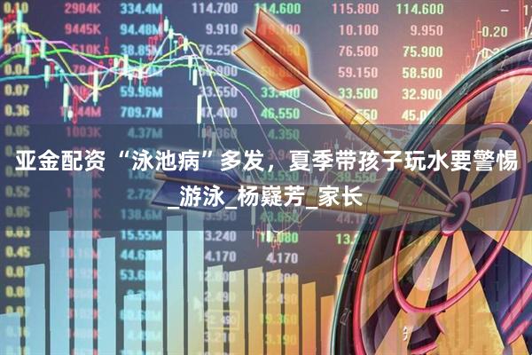 亚金配资 “泳池病”多发，夏季带孩子玩水要警惕_游泳_杨嶷芳_家长