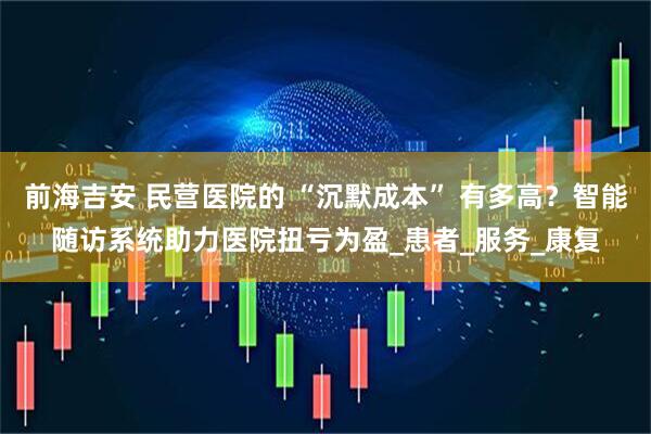 前海吉安 民营医院的 “沉默成本” 有多高？智能随访系统助力医院扭亏为盈_患者_服务_康复