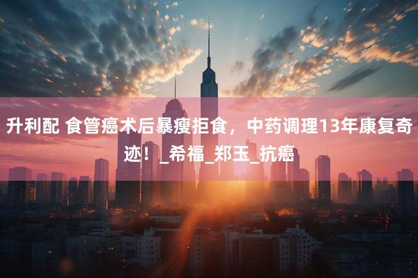 升利配 食管癌术后暴瘦拒食，中药调理13年康复奇迹！_希福_郑玉_抗癌