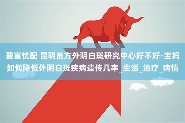 盈富忧配 昆明良方外阴白斑研究中心好不好-宝妈如何降低外阴白斑疾病遗传几率_生活_治疗_病情