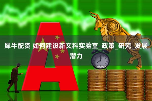 犀牛配资 如何建设新文科实验室_政策_研究_发展潜力