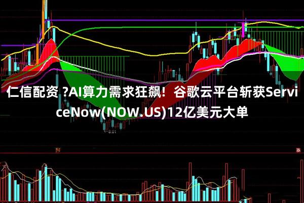 仁信配资 ?AI算力需求狂飙!  谷歌云平台斩获ServiceNow(NOW.US)12亿美元大单