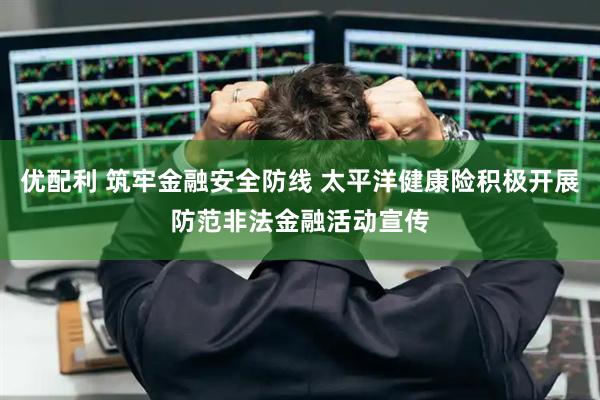 优配利 筑牢金融安全防线 太平洋健康险积极开展防范非法金融活动宣传