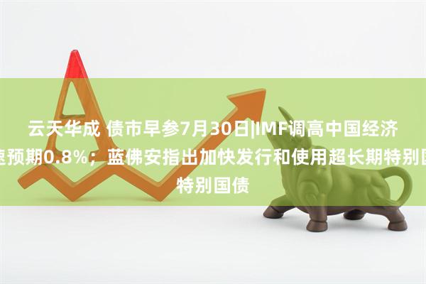 云天华成 债市早参7月30日|IMF调高中国经济增速预期0.8%；蓝佛安指出加快发行和使用超长期特别国债