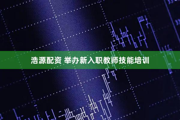 浩源配资 举办新入职教师技能培训
