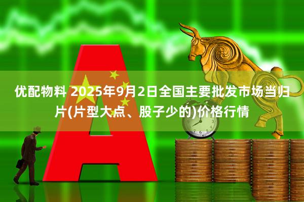 优配物料 2025年9月2日全国主要批发市场当归片(片型大点、股子少的)价格行情