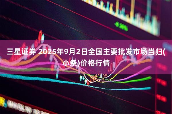 三星证券 2025年9月2日全国主要批发市场当归(小条)价格行情