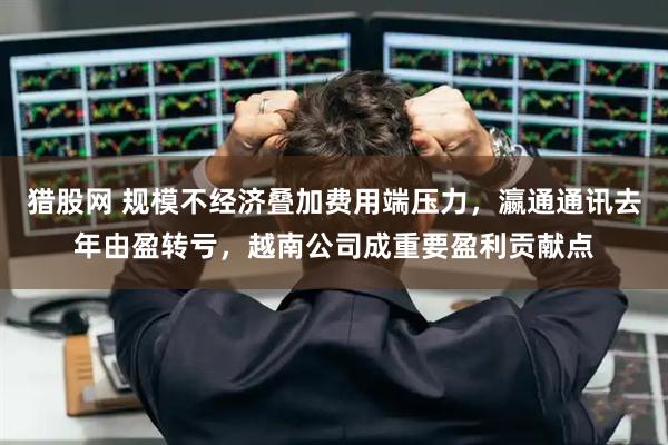 猎股网 规模不经济叠加费用端压力，瀛通通讯去年由盈转亏，越南公司成重要盈利贡献点