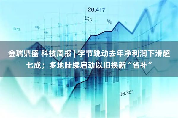 金瑞鼎盛 科技周报 | 字节跳动去年净利润下滑超七成；多地陆续启动以旧换新“省补”